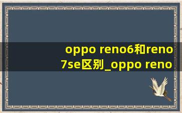 oppo reno6和reno7se区别_oppo reno5和reno6哪个值得买